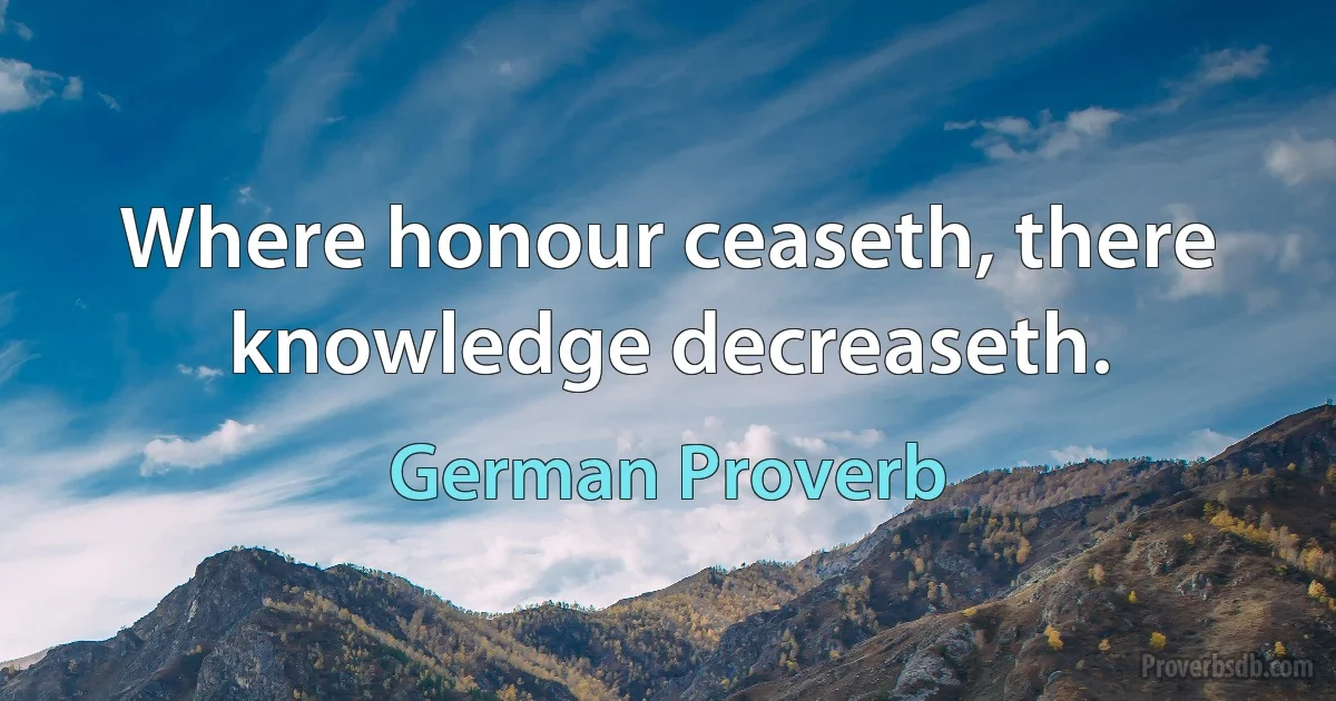 Where honour ceaseth, there knowledge decreaseth. (German Proverb)