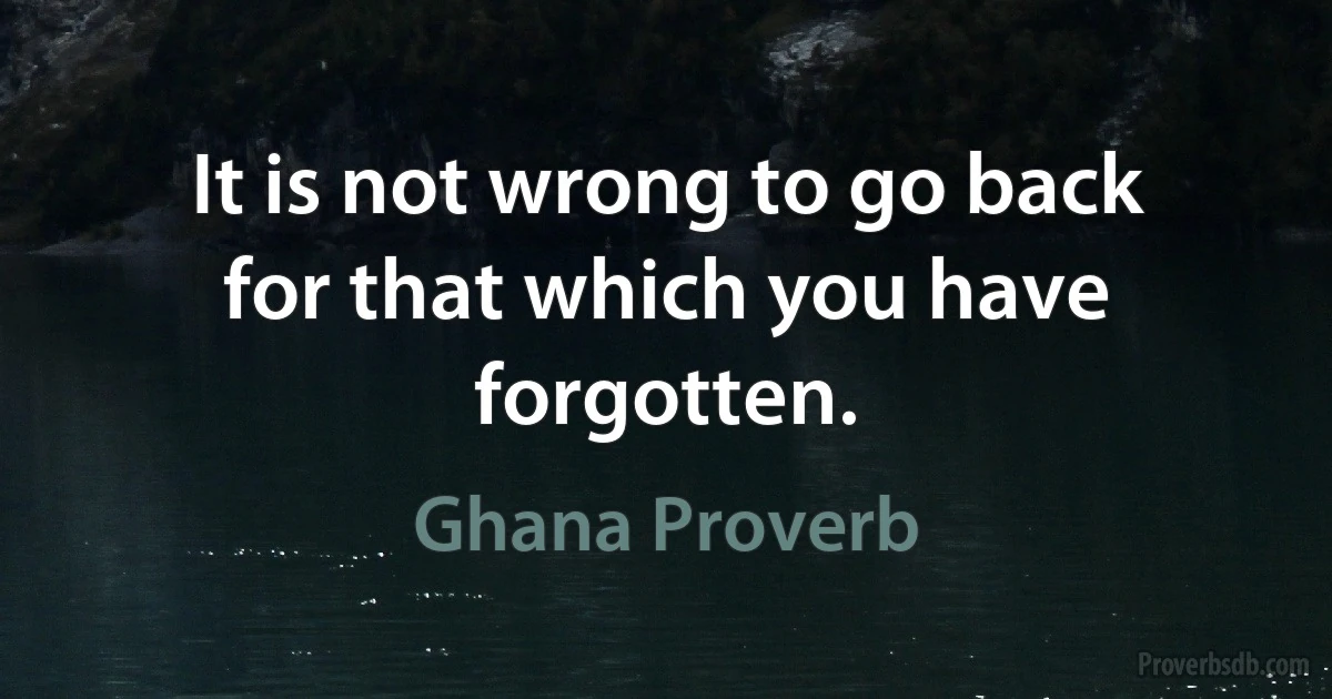 It is not wrong to go back for that which you have forgotten. (Ghana Proverb)