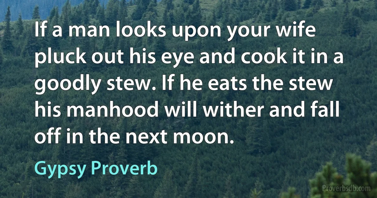 If a man looks upon your wife pluck out his eye and cook it in a goodly stew. If he eats the stew his manhood will wither and fall off in the next moon. (Gypsy Proverb)