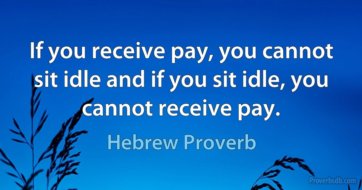 If you receive pay, you cannot sit idle and if you sit idle, you cannot receive pay. (Hebrew Proverb)