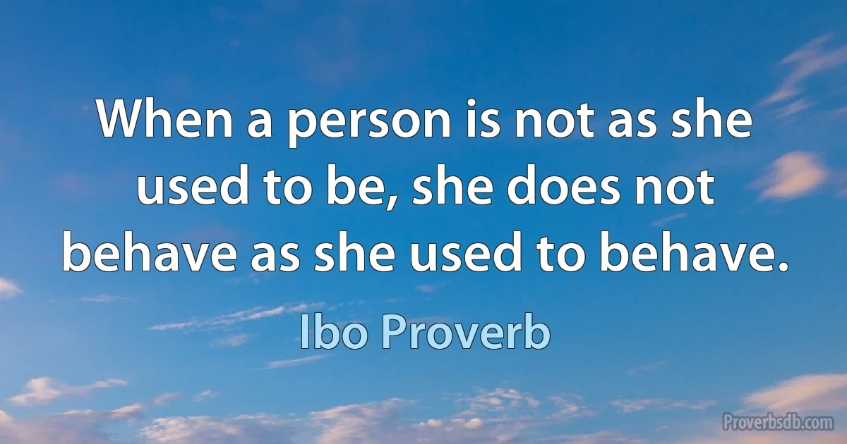 When a person is not as she used to be, she does not behave as she used to behave. (Ibo Proverb)