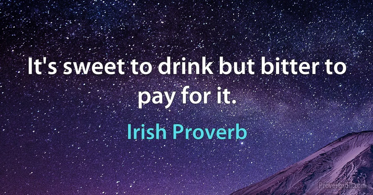 It's sweet to drink but bitter to pay for it. (Irish Proverb)