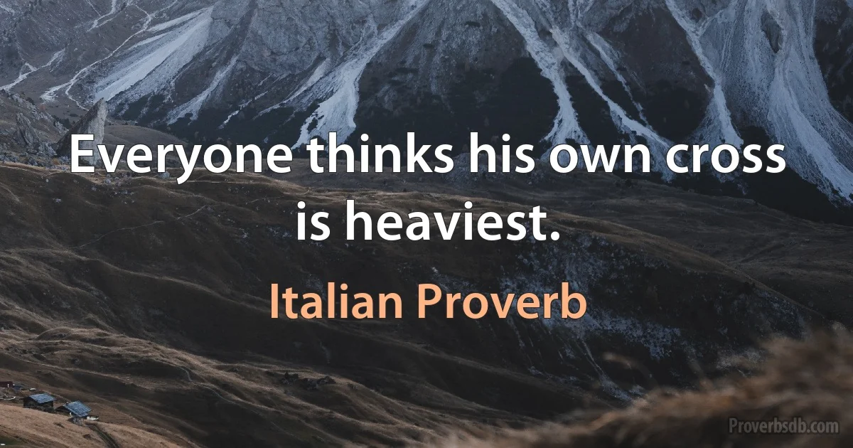 Everyone thinks his own cross is heaviest. (Italian Proverb)