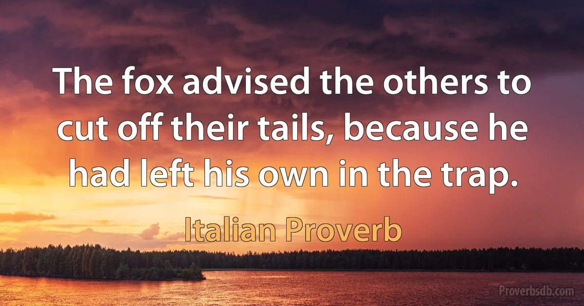 The fox advised the others to cut off their tails, because he had left his own in the trap. (Italian Proverb)