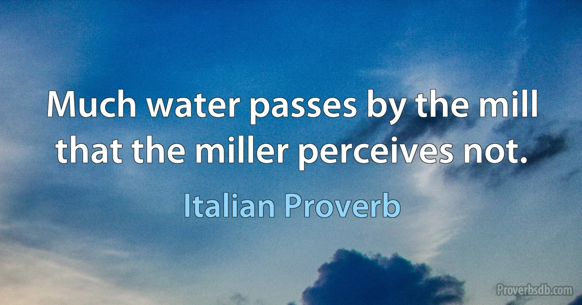 Much water passes by the mill that the miller perceives not. (Italian Proverb)