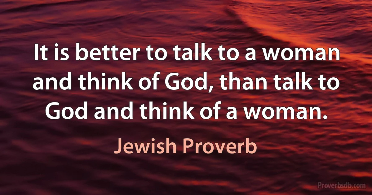 It is better to talk to a woman and think of God, than talk to God and think of a woman. (Jewish Proverb)