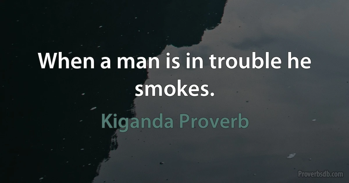 When a man is in trouble he smokes. (Kiganda Proverb)