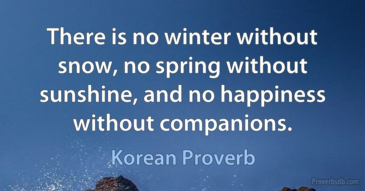 There is no winter without snow, no spring without sunshine, and no happiness without companions. (Korean Proverb)