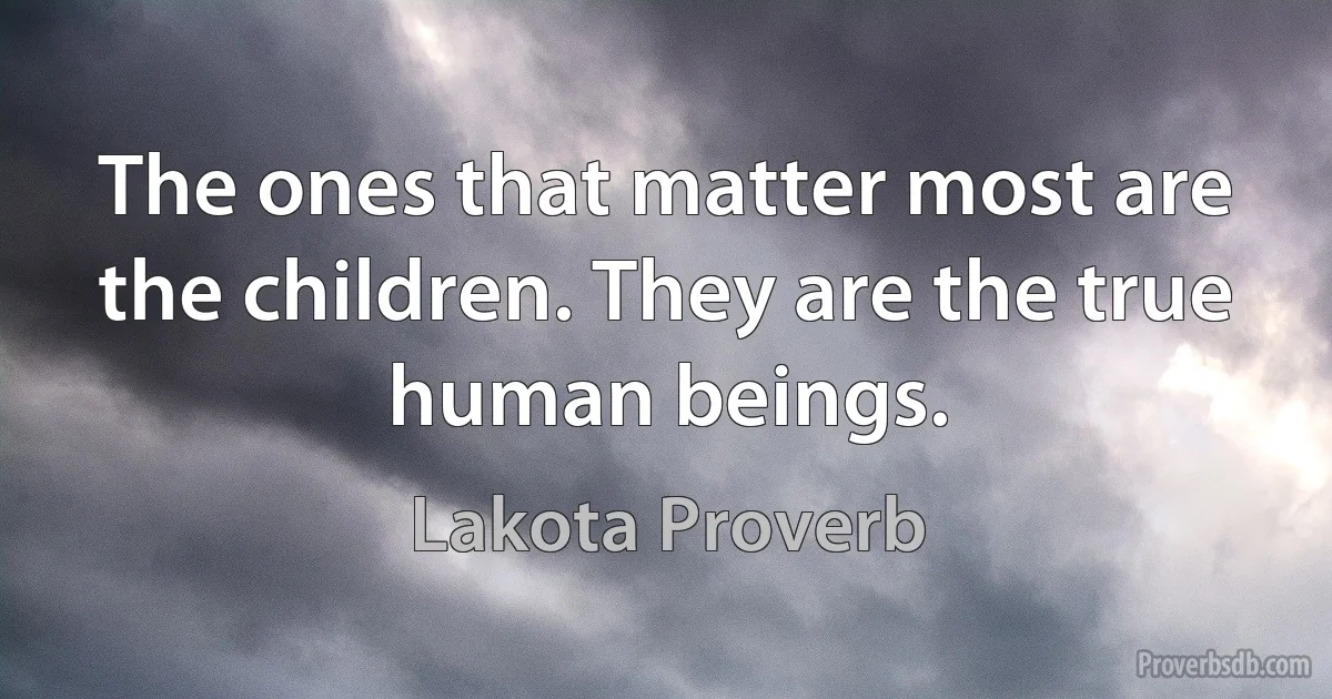 The ones that matter most are the children. They are the true human beings. (Lakota Proverb)