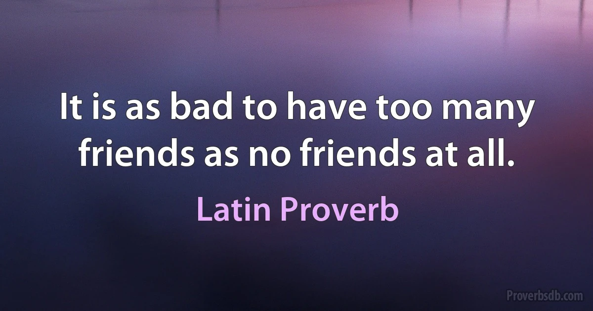 It is as bad to have too many friends as no friends at all. (Latin Proverb)