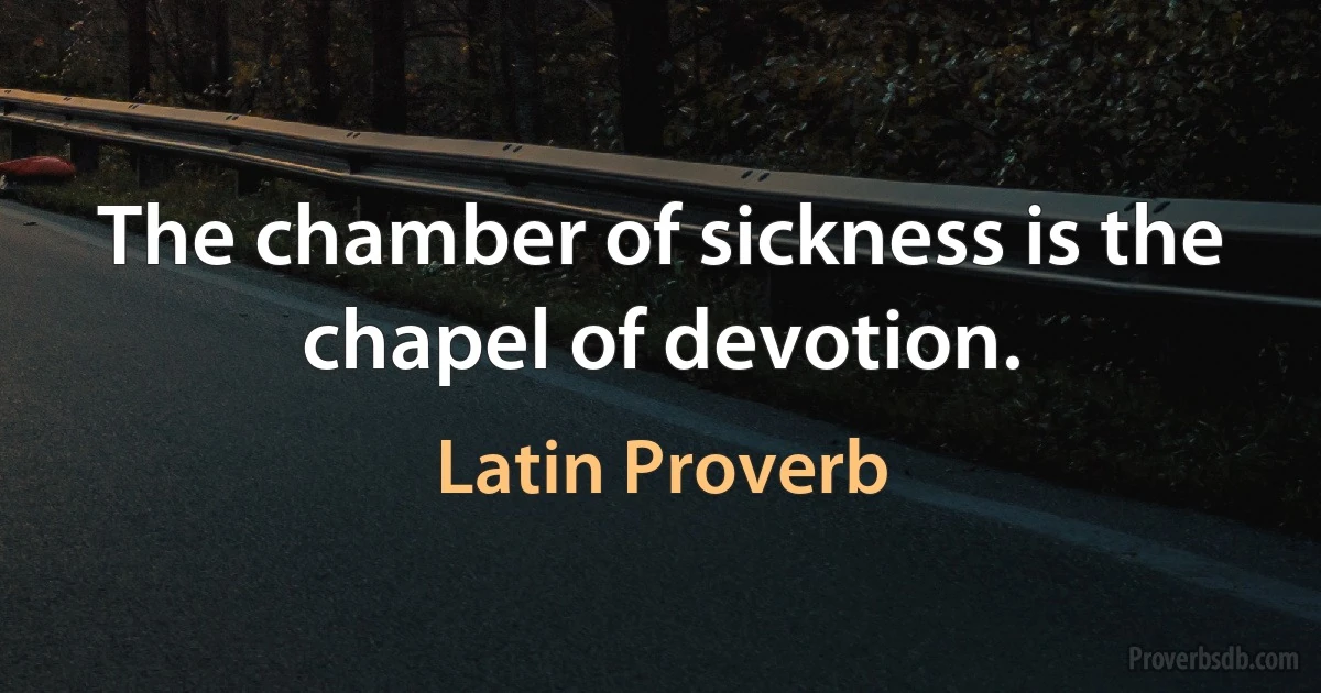 The chamber of sickness is the chapel of devotion. (Latin Proverb)