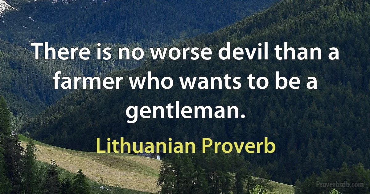 There is no worse devil than a farmer who wants to be a gentleman. (Lithuanian Proverb)