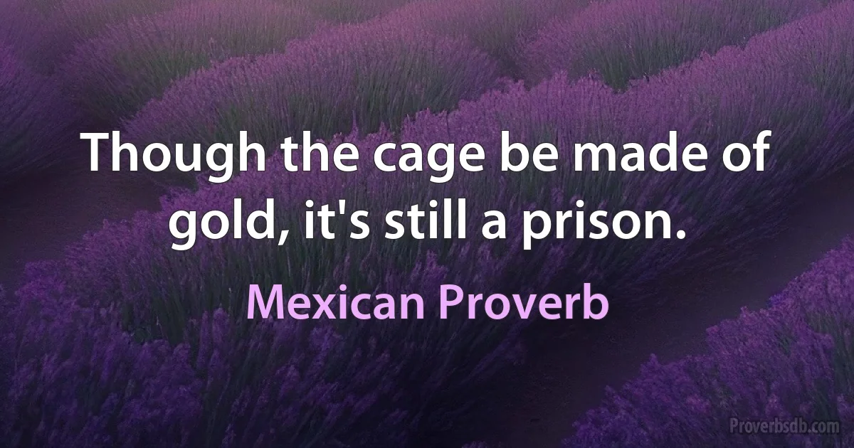 Though the cage be made of gold, it's still a prison. (Mexican Proverb)