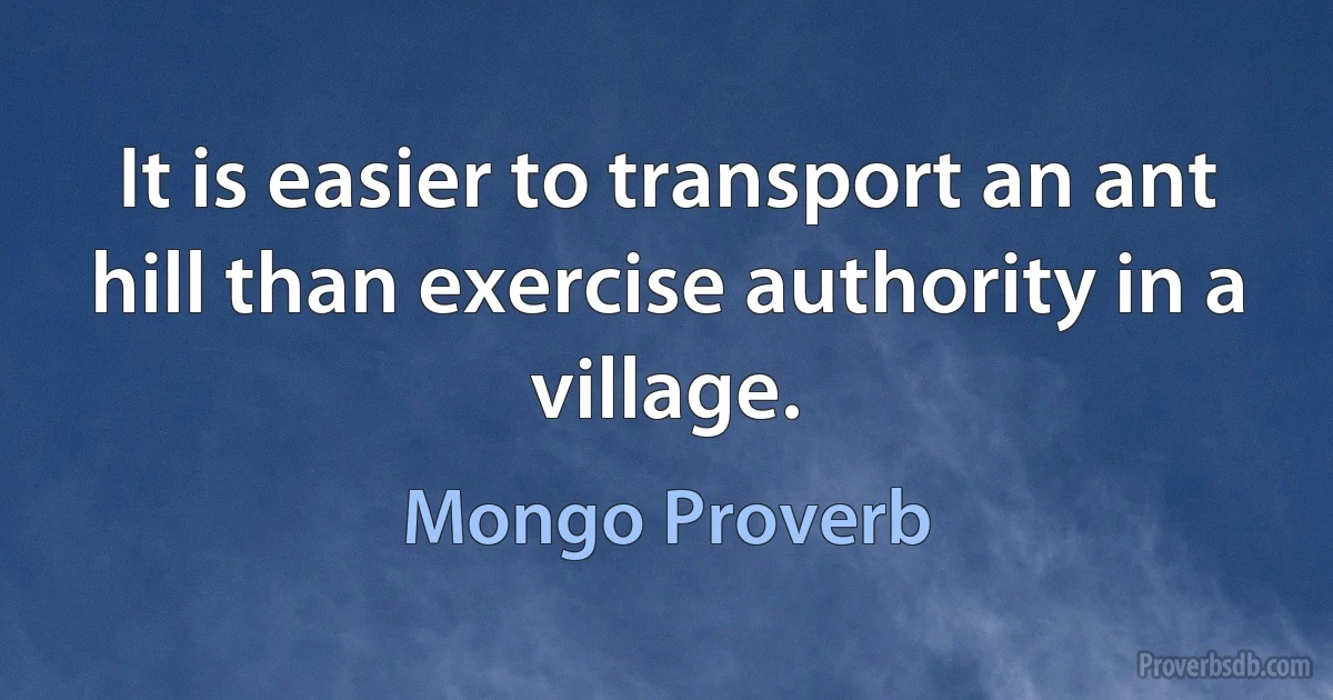 It is easier to transport an ant hill than exercise authority in a village. (Mongo Proverb)