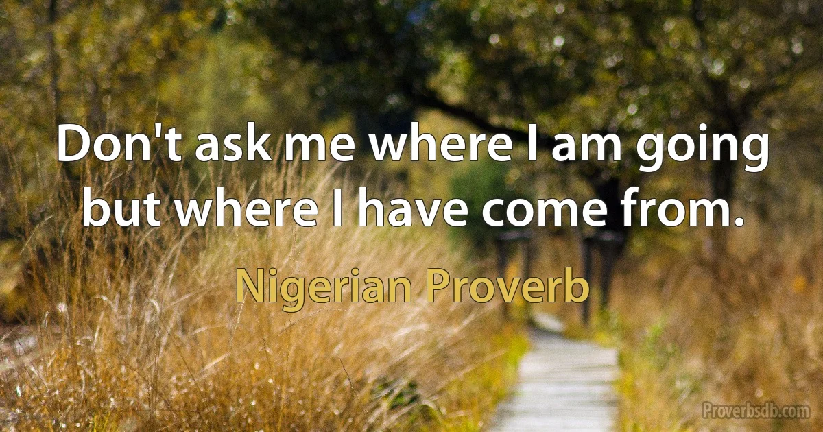 Don't ask me where I am going but where I have come from. (Nigerian Proverb)