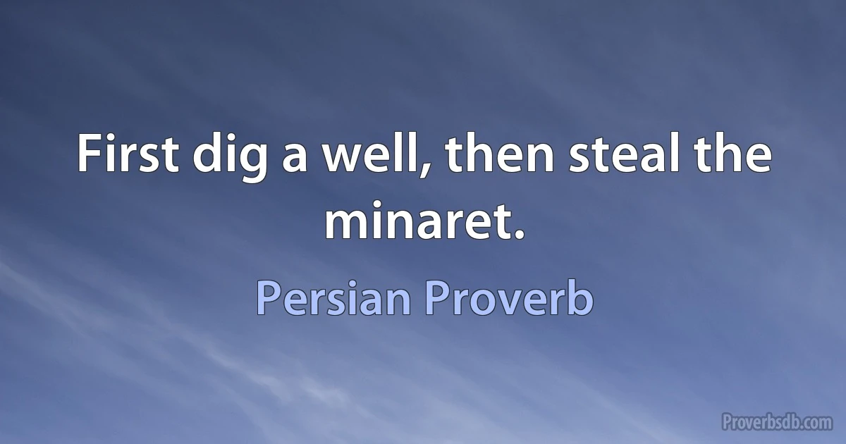 First dig a well, then steal the minaret. (Persian Proverb)