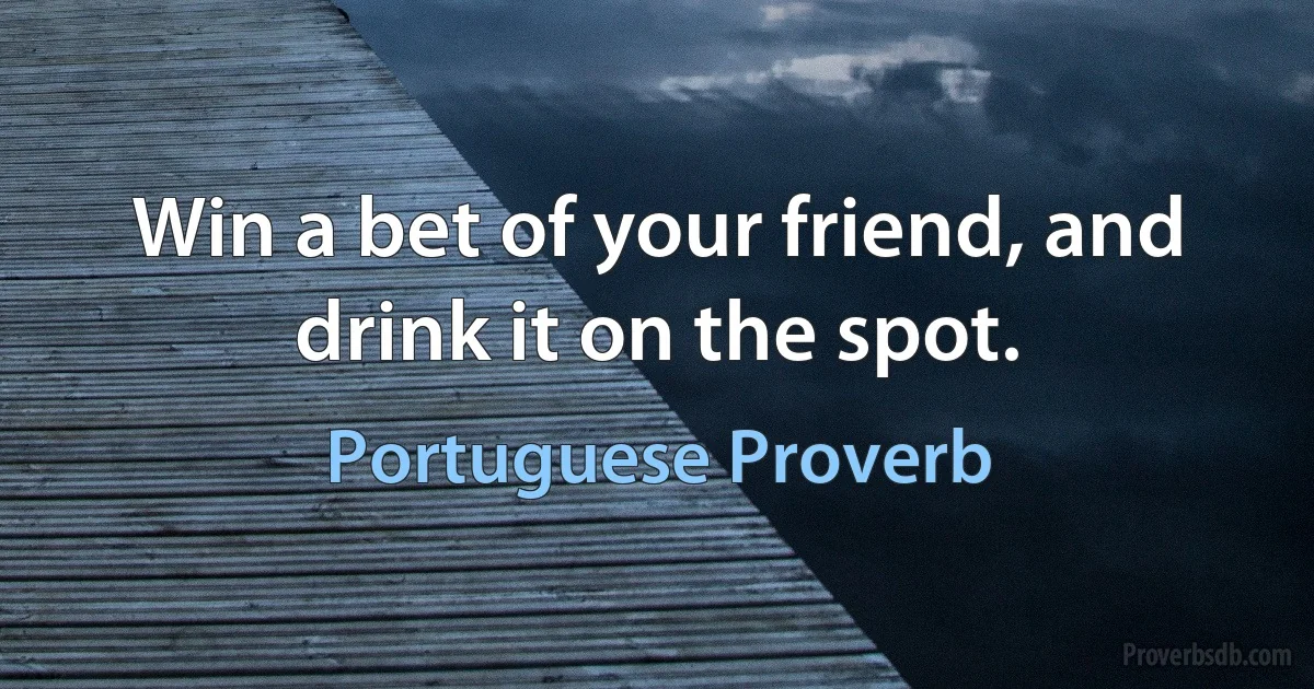 Win a bet of your friend, and drink it on the spot. (Portuguese Proverb)