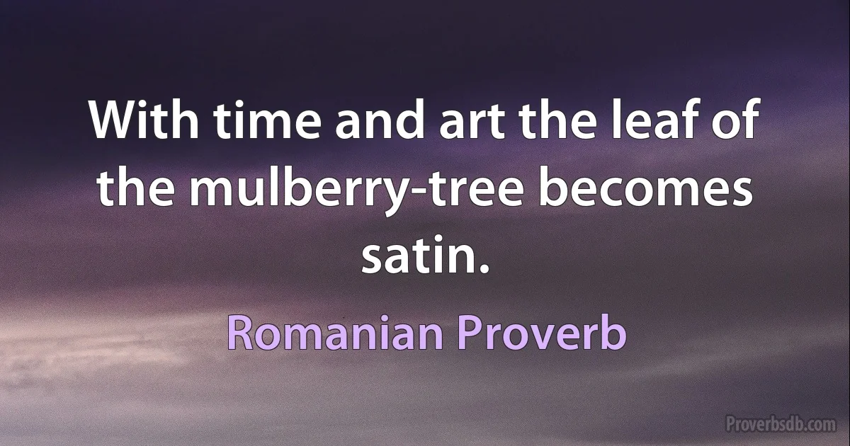 With time and art the leaf of the mulberry-tree becomes satin. (Romanian Proverb)