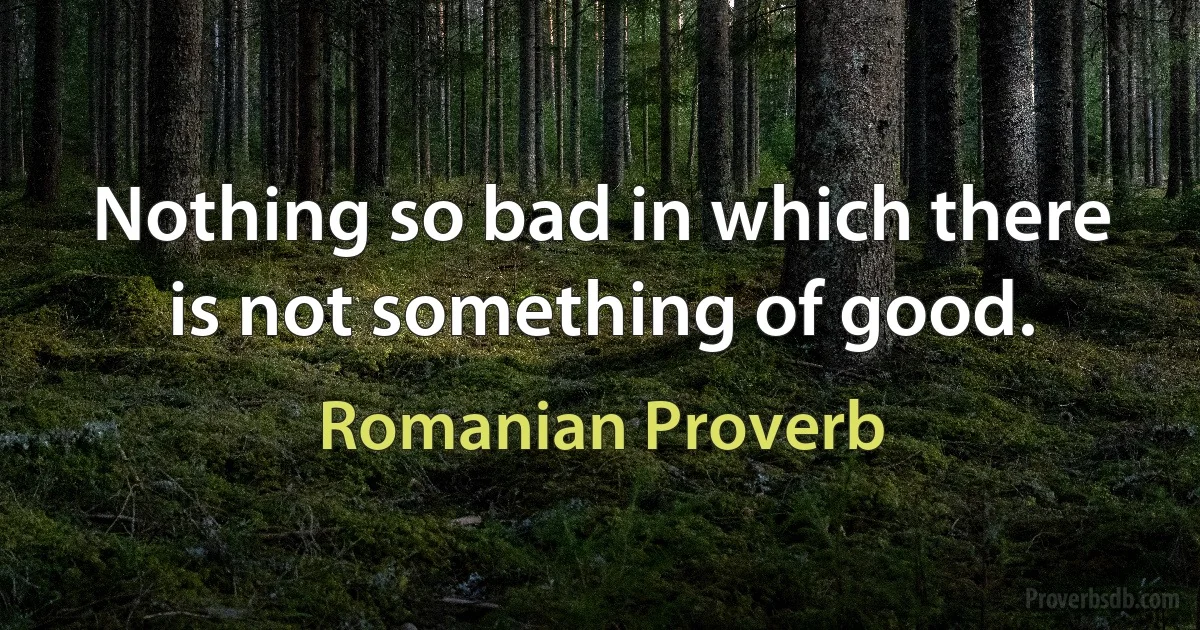 Nothing so bad in which there is not something of good. (Romanian Proverb)