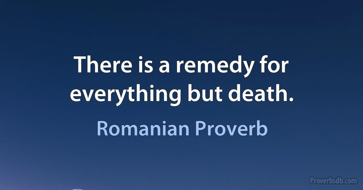 There is a remedy for everything but death. (Romanian Proverb)