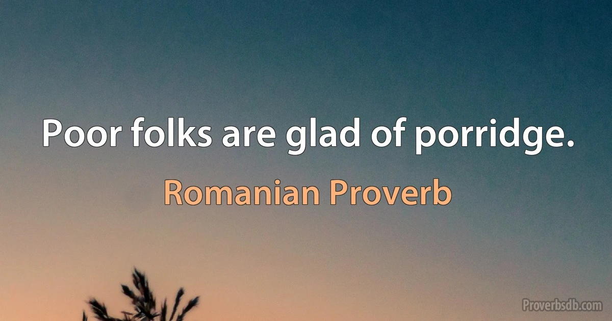 Poor folks are glad of porridge. (Romanian Proverb)