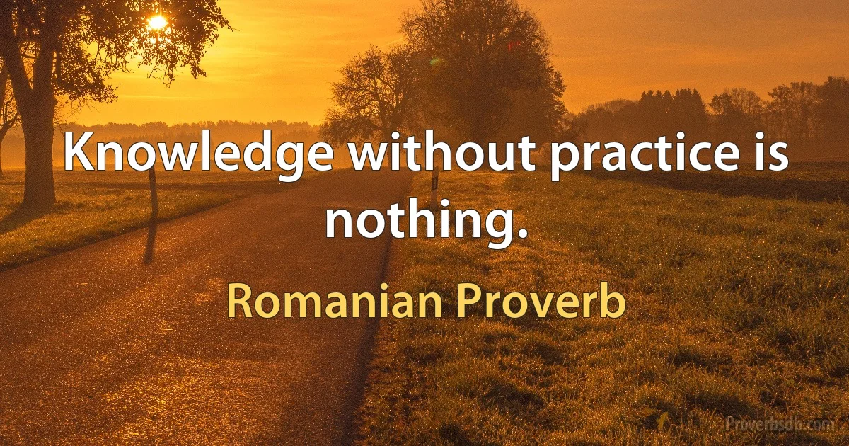 Knowledge without practice is nothing. (Romanian Proverb)