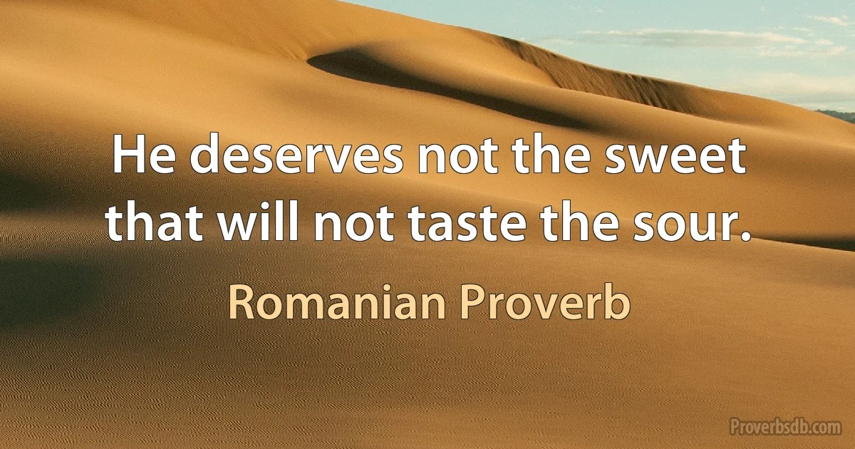 He deserves not the sweet that will not taste the sour. (Romanian Proverb)