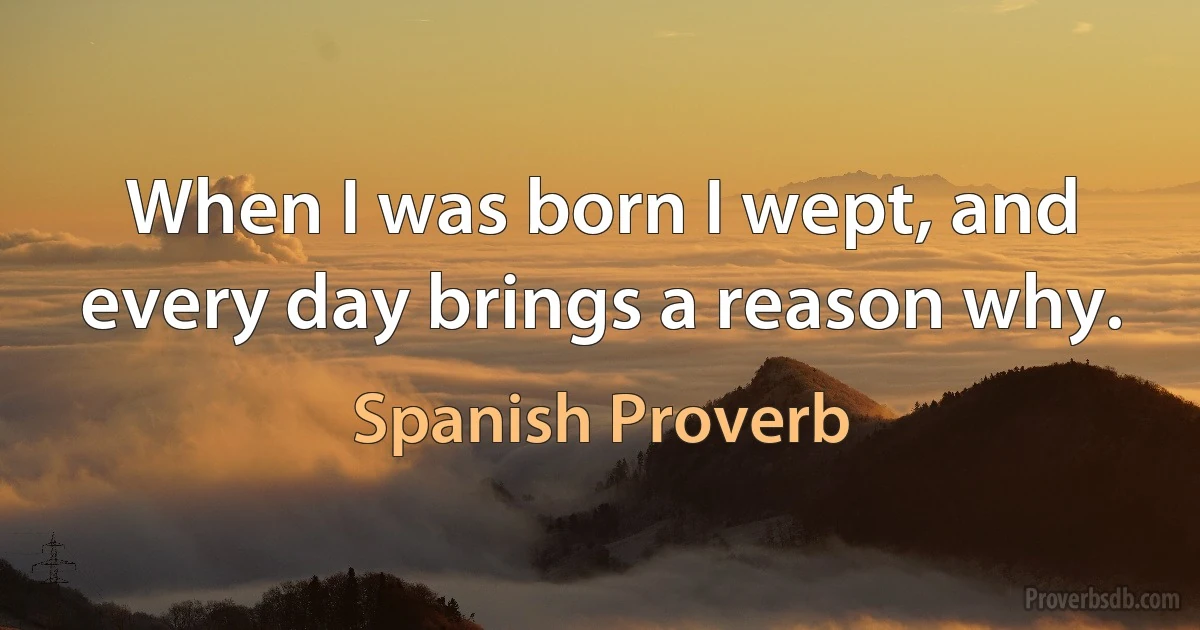 When I was born I wept, and every day brings a reason why. (Spanish Proverb)