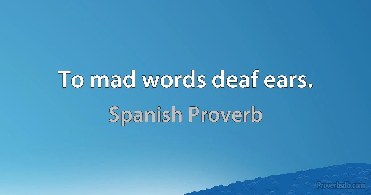 To mad words deaf ears. (Spanish Proverb)