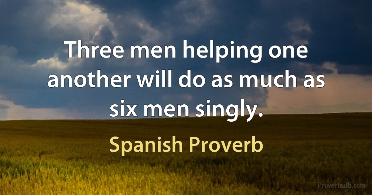 Three men helping one another will do as much as six men singly. (Spanish Proverb)