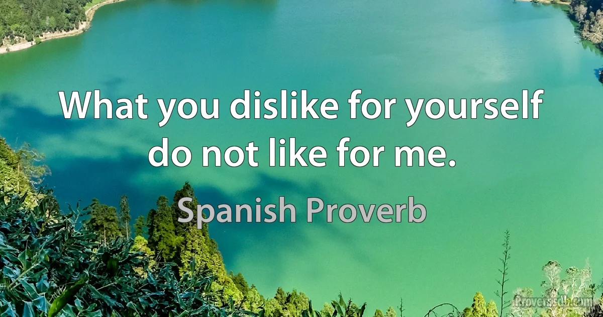 What you dislike for yourself do not like for me. (Spanish Proverb)