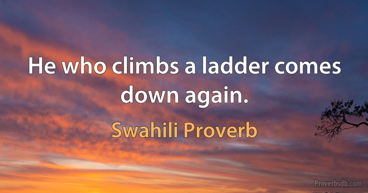 He who climbs a ladder comes down again. (Swahili Proverb)