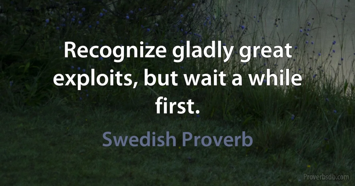 Recognize gladly great exploits, but wait a while first. (Swedish Proverb)