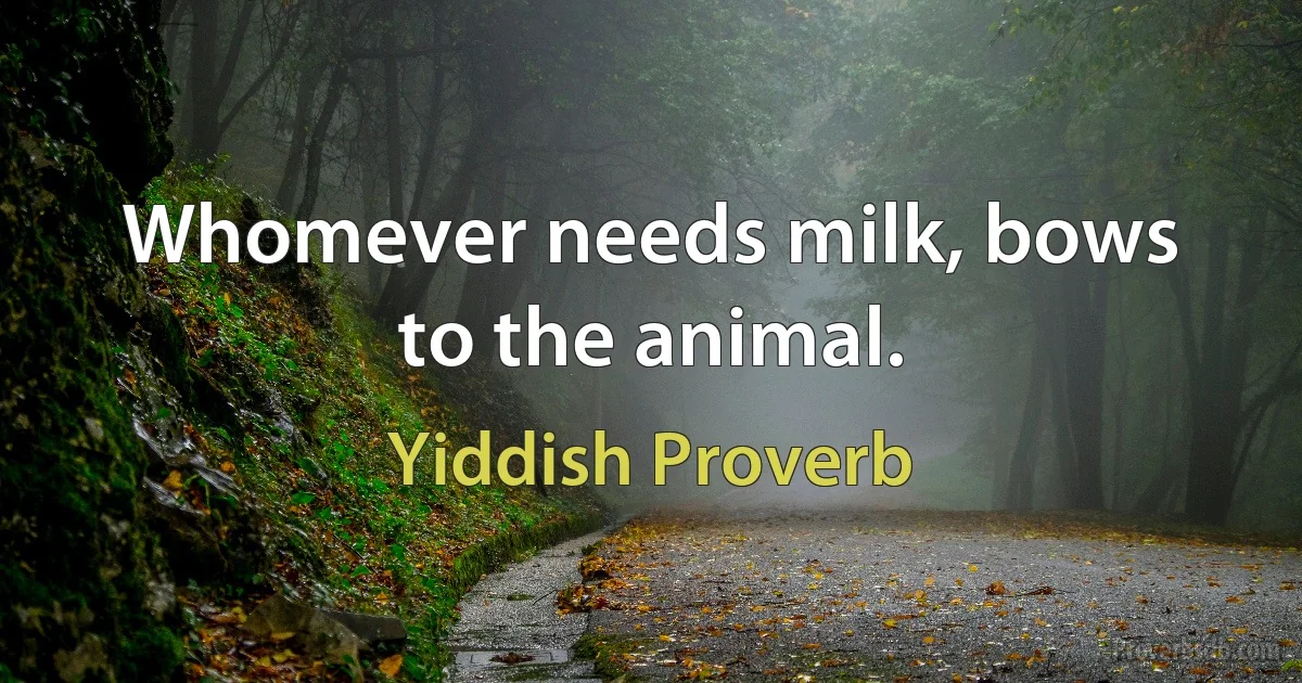 Whomever needs milk, bows to the animal. (Yiddish Proverb)