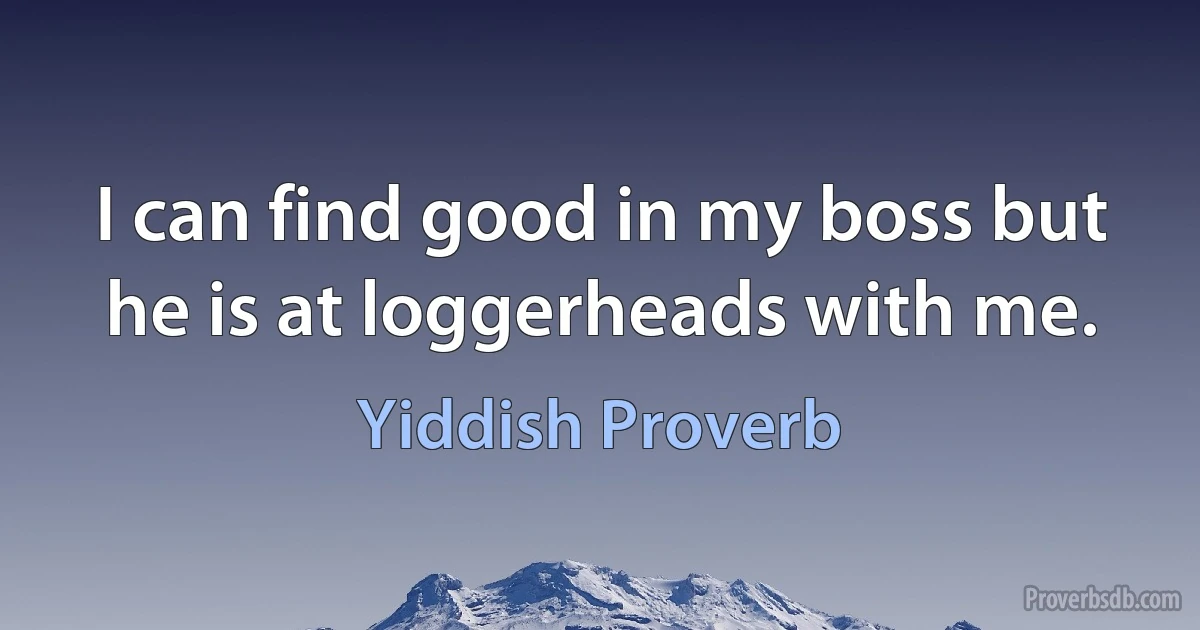 I can find good in my boss but he is at loggerheads with me. (Yiddish Proverb)