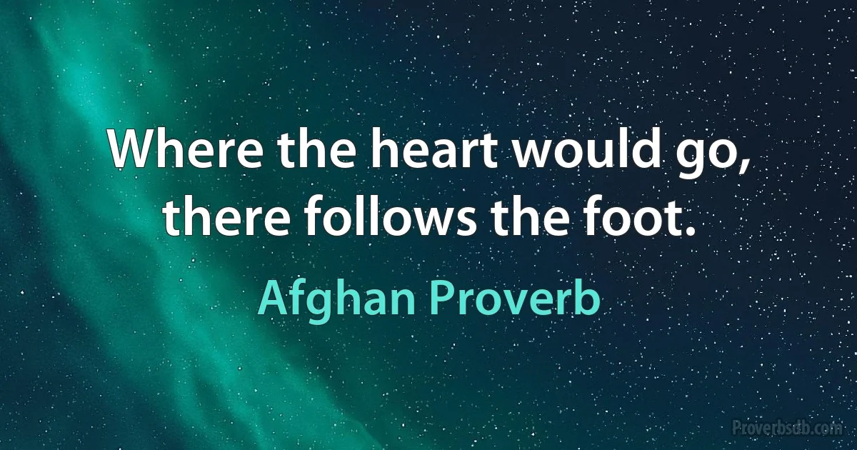 Where the heart would go, there follows the foot. (Afghan Proverb)