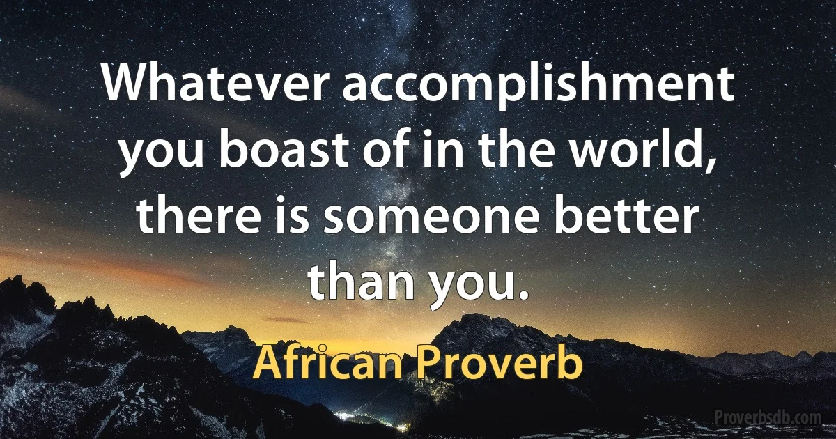 Whatever accomplishment you boast of in the world, there is someone better than you. (African Proverb)