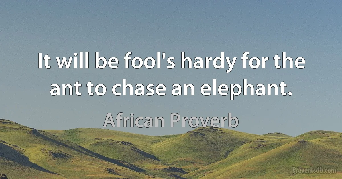 It will be fool's hardy for the ant to chase an elephant. (African Proverb)