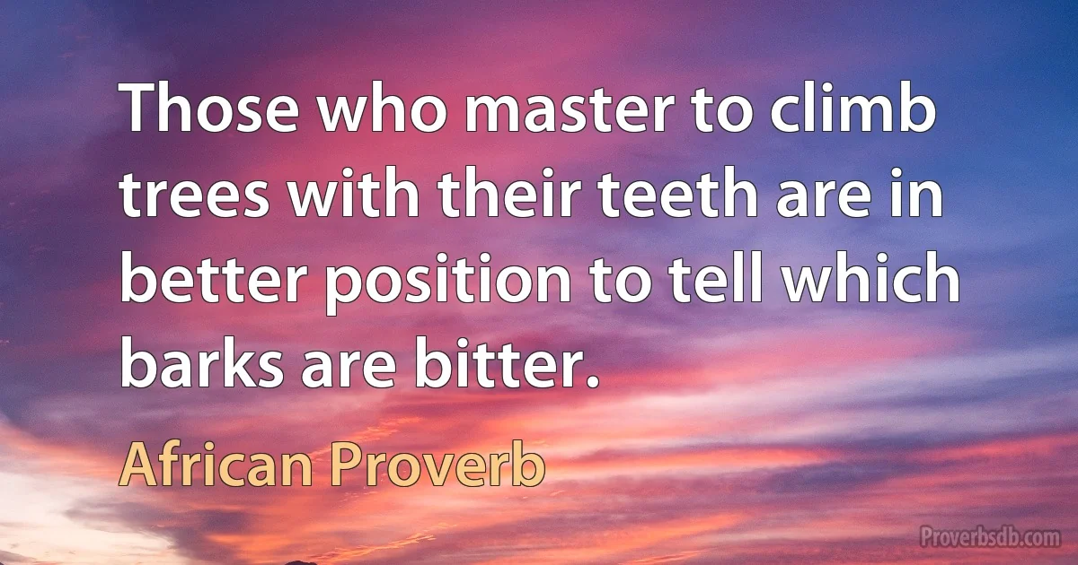 Those who master to climb trees with their teeth are in better position to tell which barks are bitter. (African Proverb)