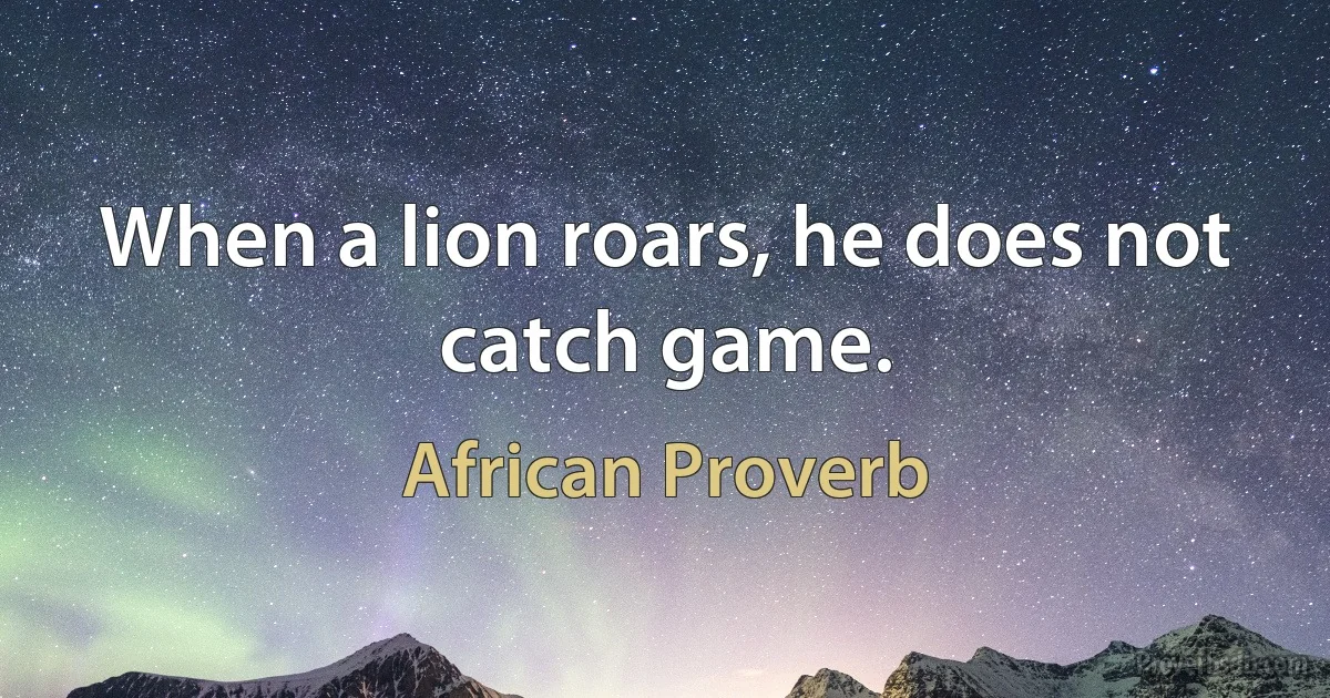 When a lion roars, he does not catch game. (African Proverb)