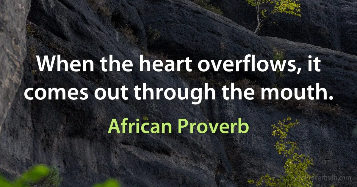 When the heart overflows, it comes out through the mouth. (African Proverb)