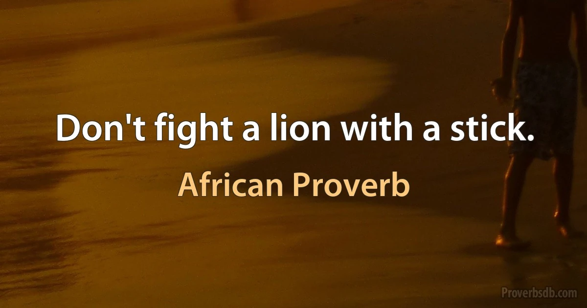 Don't fight a lion with a stick. (African Proverb)