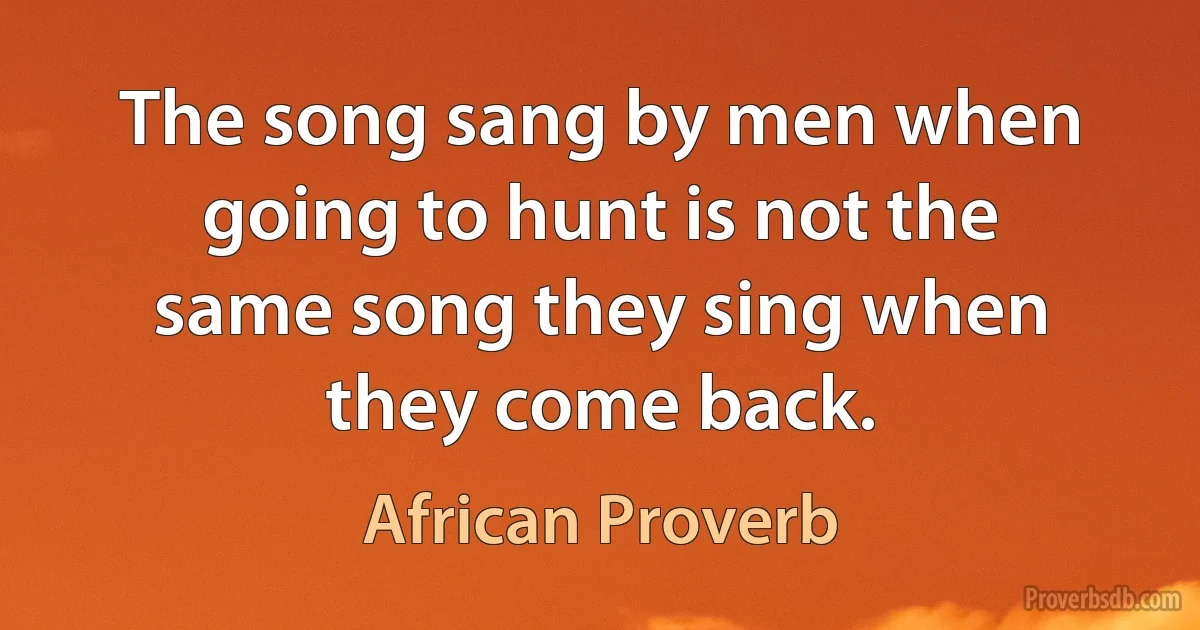 The song sang by men when going to hunt is not the same song they sing when they come back. (African Proverb)