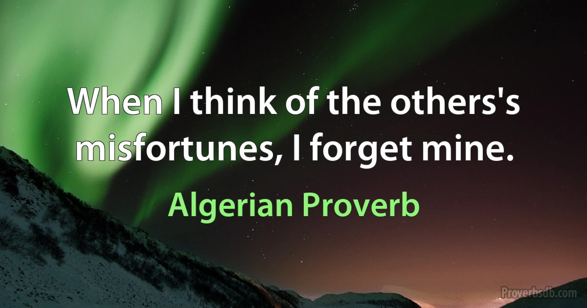 When I think of the others's misfortunes, I forget mine. (Algerian Proverb)