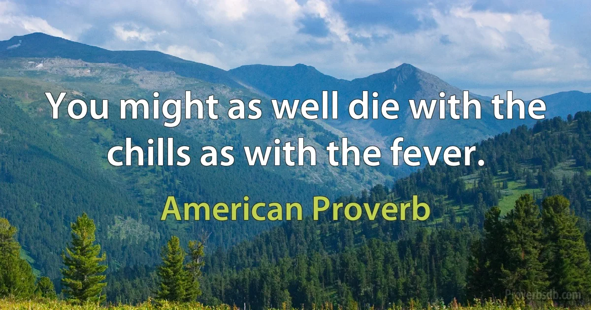 You might as well die with the chills as with the fever. (American Proverb)