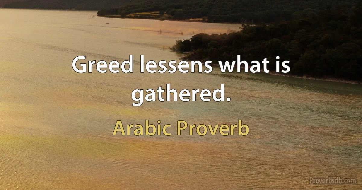 Greed lessens what is gathered. (Arabic Proverb)