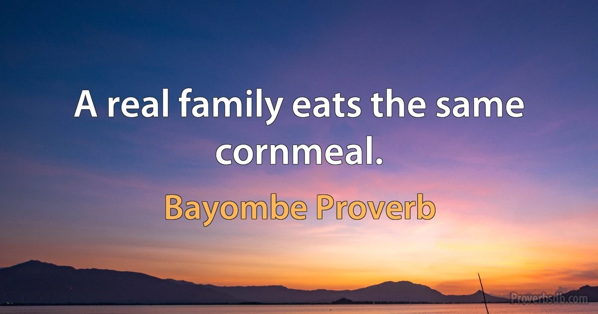 A real family eats the same cornmeal. (Bayombe Proverb)