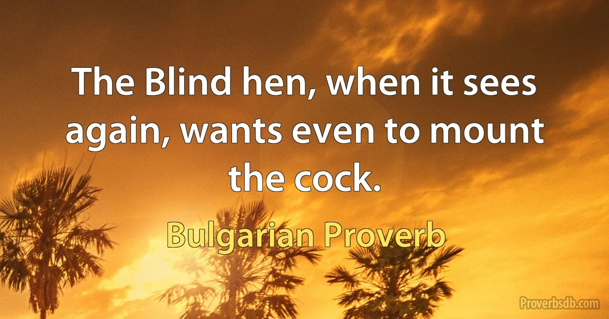 The Blind hen, when it sees again, wants even to mount the cock. (Bulgarian Proverb)