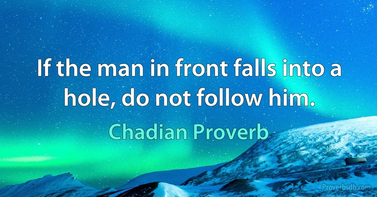 If the man in front falls into a hole, do not follow him. (Chadian Proverb)