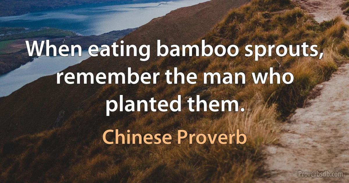 When eating bamboo sprouts, remember the man who planted them. (Chinese Proverb)